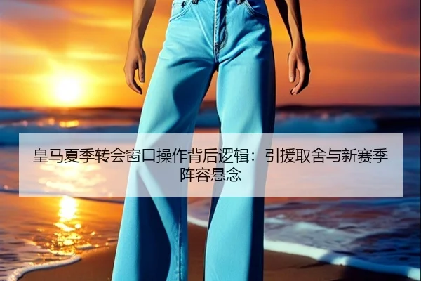 皇马夏季转会窗口操作背后逻辑：引援取舍与新赛季阵容悬念